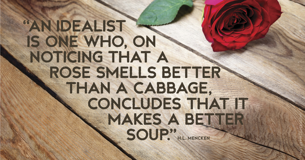 “An idealist is one who, on noticing that a rose smells better than a cabbage, concludes that it makes a better soup.” H.L. Mencken