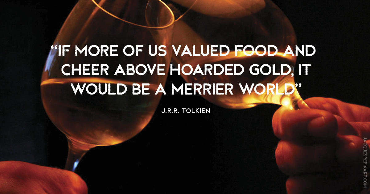 “If more of us valued food and cheer above hoarded gold, it would be a merrier world.” J.R.R. Tolkein