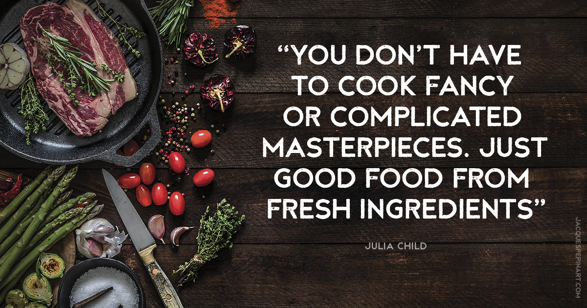 “You don’t have to cook fancy or complicated masterpieces. Just good food from fresh ingredients.” Julia Child