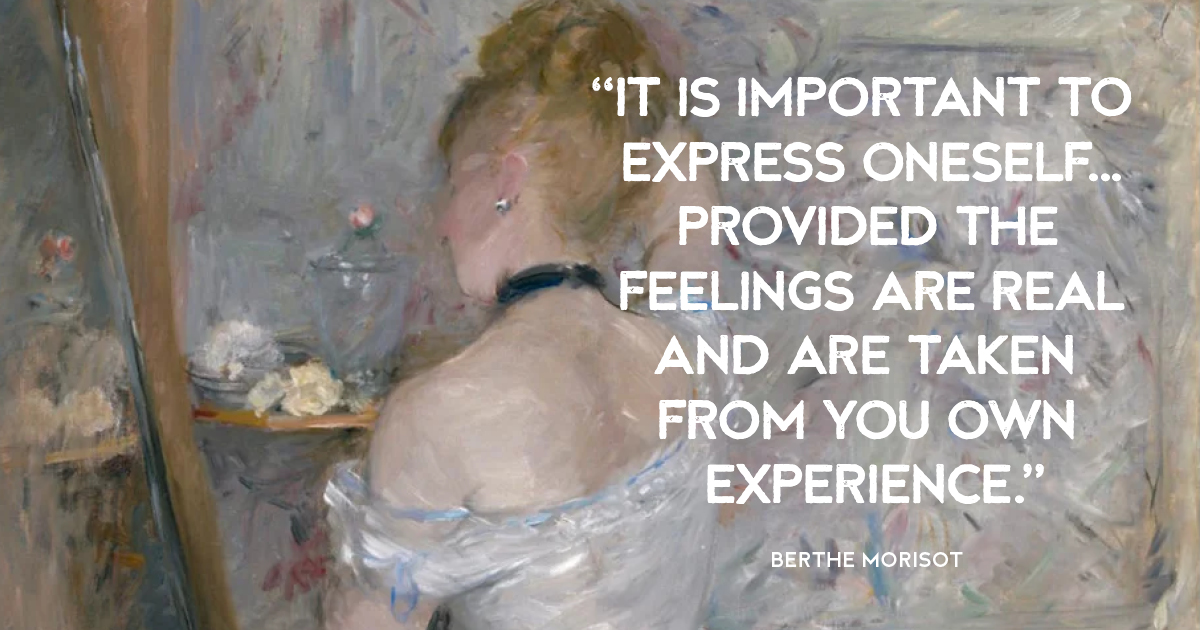 “It is important to express oneself...provided the feelings are real and are taken from you own experience.” Berthe Morisot