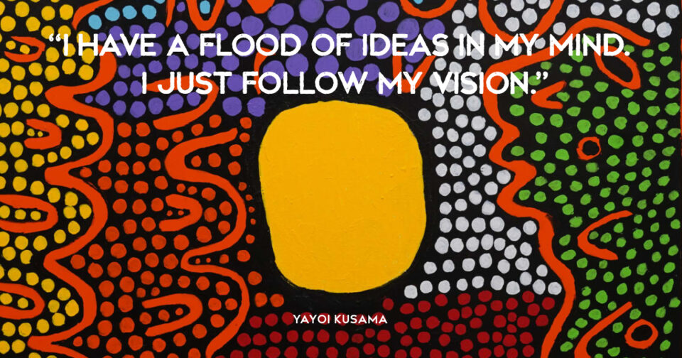 “I have a flood of ideas in my mind. I just follow my vision.” Yayoi Kusama